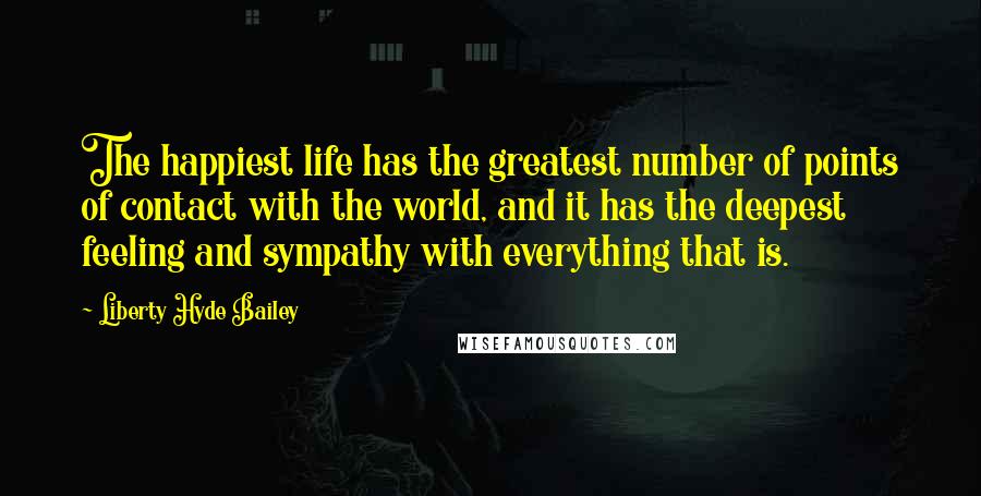 Liberty Hyde Bailey Quotes: The happiest life has the greatest number of points of contact with the world, and it has the deepest feeling and sympathy with everything that is.