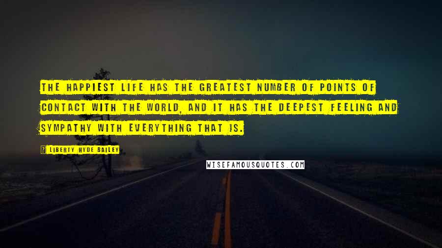 Liberty Hyde Bailey Quotes: The happiest life has the greatest number of points of contact with the world, and it has the deepest feeling and sympathy with everything that is.