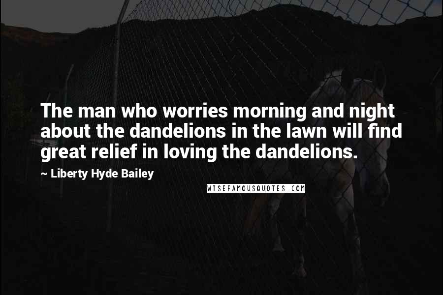 Liberty Hyde Bailey Quotes: The man who worries morning and night about the dandelions in the lawn will find great relief in loving the dandelions.