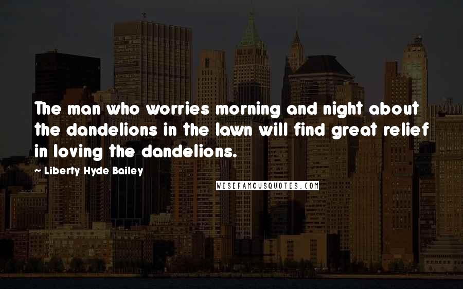 Liberty Hyde Bailey Quotes: The man who worries morning and night about the dandelions in the lawn will find great relief in loving the dandelions.