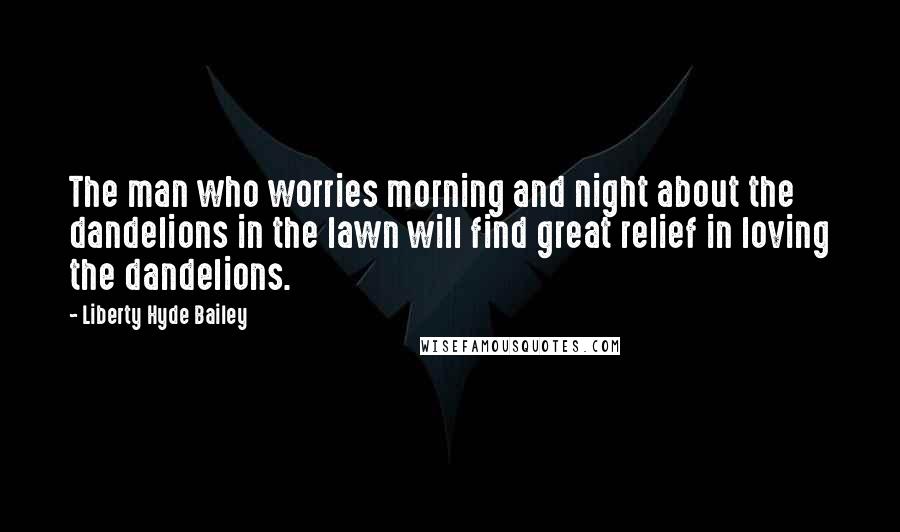 Liberty Hyde Bailey Quotes: The man who worries morning and night about the dandelions in the lawn will find great relief in loving the dandelions.