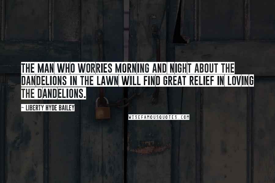 Liberty Hyde Bailey Quotes: The man who worries morning and night about the dandelions in the lawn will find great relief in loving the dandelions.