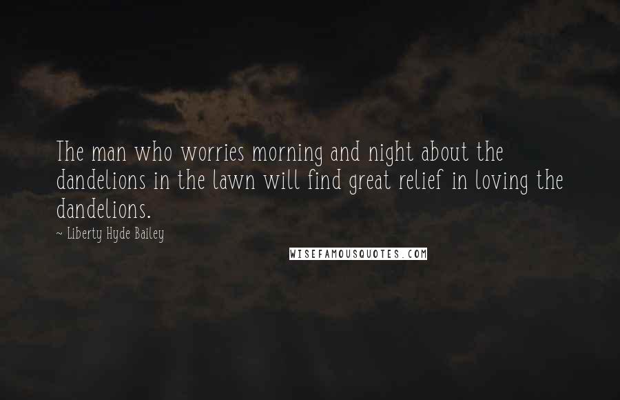 Liberty Hyde Bailey Quotes: The man who worries morning and night about the dandelions in the lawn will find great relief in loving the dandelions.
