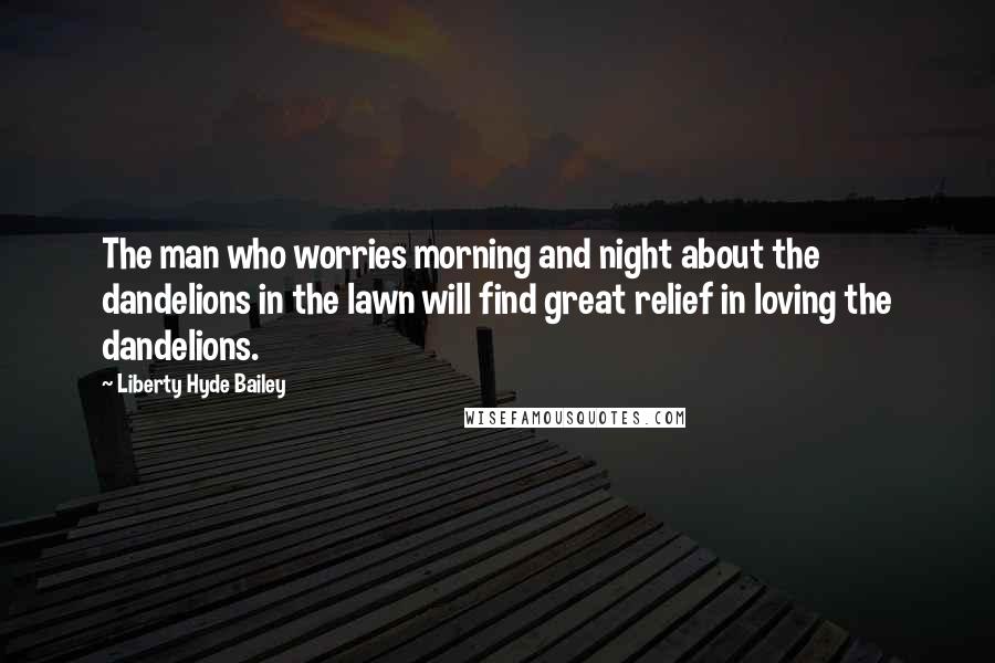Liberty Hyde Bailey Quotes: The man who worries morning and night about the dandelions in the lawn will find great relief in loving the dandelions.