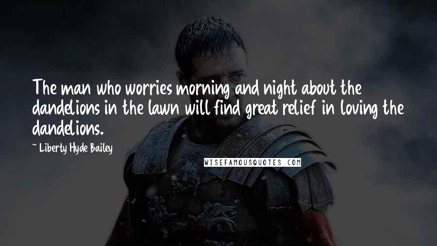 Liberty Hyde Bailey Quotes: The man who worries morning and night about the dandelions in the lawn will find great relief in loving the dandelions.