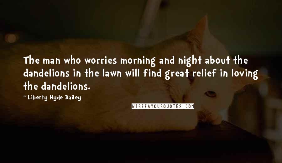 Liberty Hyde Bailey Quotes: The man who worries morning and night about the dandelions in the lawn will find great relief in loving the dandelions.