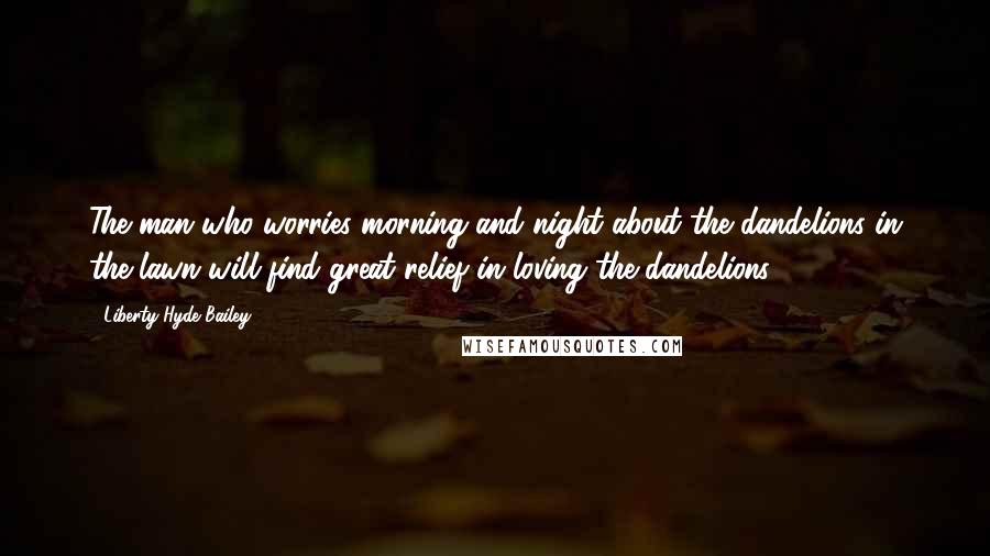 Liberty Hyde Bailey Quotes: The man who worries morning and night about the dandelions in the lawn will find great relief in loving the dandelions.