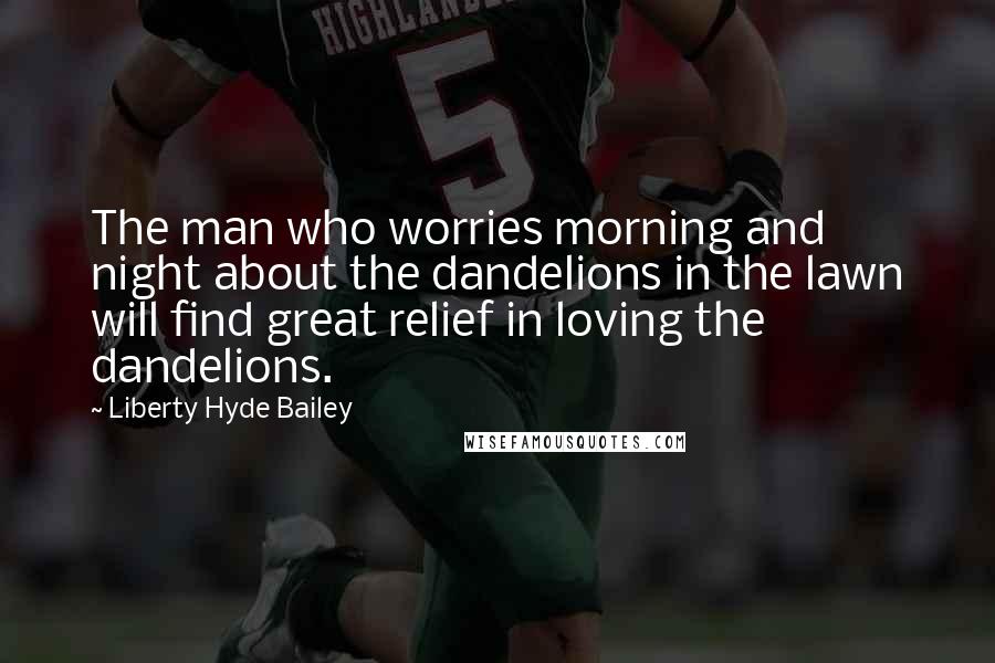 Liberty Hyde Bailey Quotes: The man who worries morning and night about the dandelions in the lawn will find great relief in loving the dandelions.