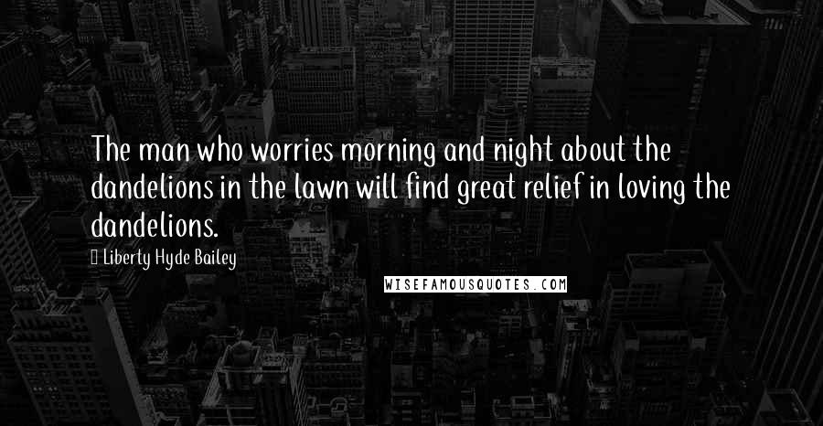 Liberty Hyde Bailey Quotes: The man who worries morning and night about the dandelions in the lawn will find great relief in loving the dandelions.