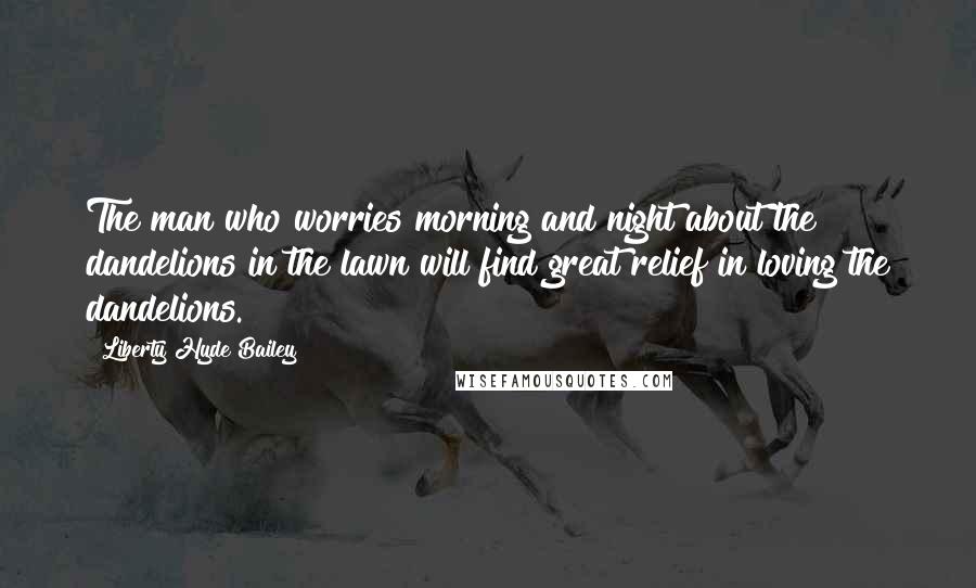 Liberty Hyde Bailey Quotes: The man who worries morning and night about the dandelions in the lawn will find great relief in loving the dandelions.