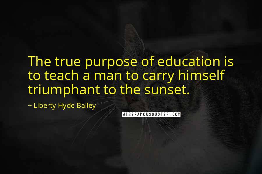 Liberty Hyde Bailey Quotes: The true purpose of education is to teach a man to carry himself triumphant to the sunset.