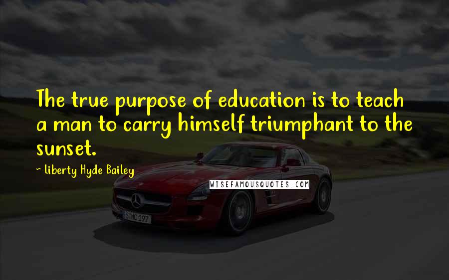 Liberty Hyde Bailey Quotes: The true purpose of education is to teach a man to carry himself triumphant to the sunset.