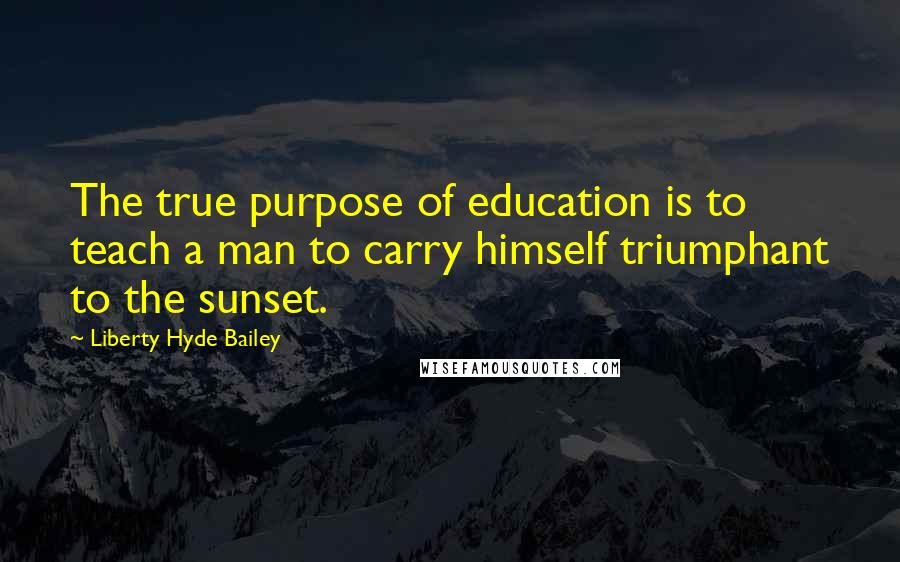 Liberty Hyde Bailey Quotes: The true purpose of education is to teach a man to carry himself triumphant to the sunset.