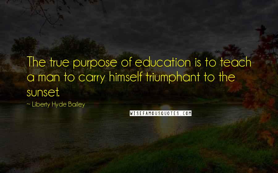 Liberty Hyde Bailey Quotes: The true purpose of education is to teach a man to carry himself triumphant to the sunset.