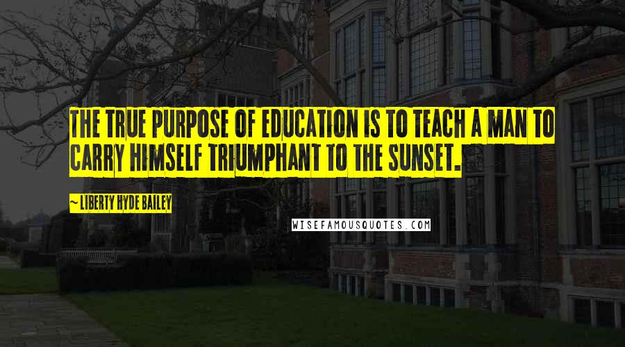 Liberty Hyde Bailey Quotes: The true purpose of education is to teach a man to carry himself triumphant to the sunset.
