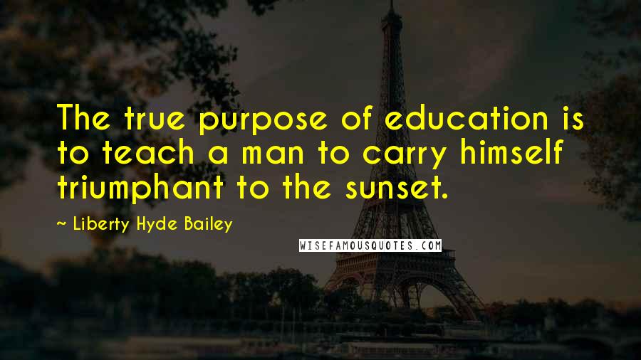 Liberty Hyde Bailey Quotes: The true purpose of education is to teach a man to carry himself triumphant to the sunset.
