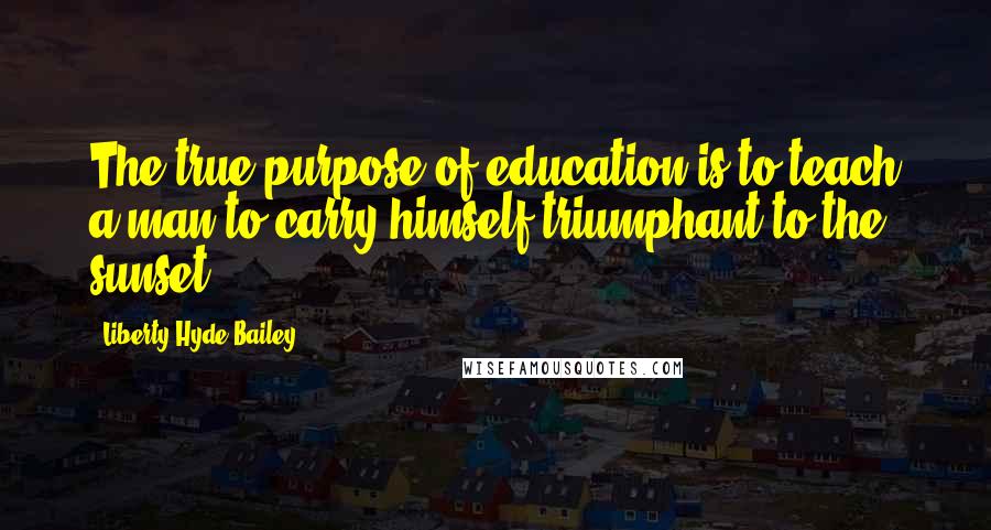 Liberty Hyde Bailey Quotes: The true purpose of education is to teach a man to carry himself triumphant to the sunset.