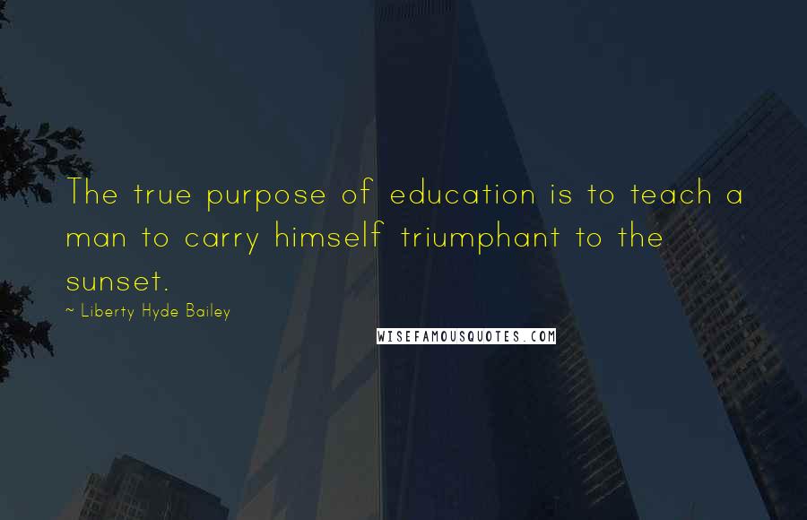 Liberty Hyde Bailey Quotes: The true purpose of education is to teach a man to carry himself triumphant to the sunset.