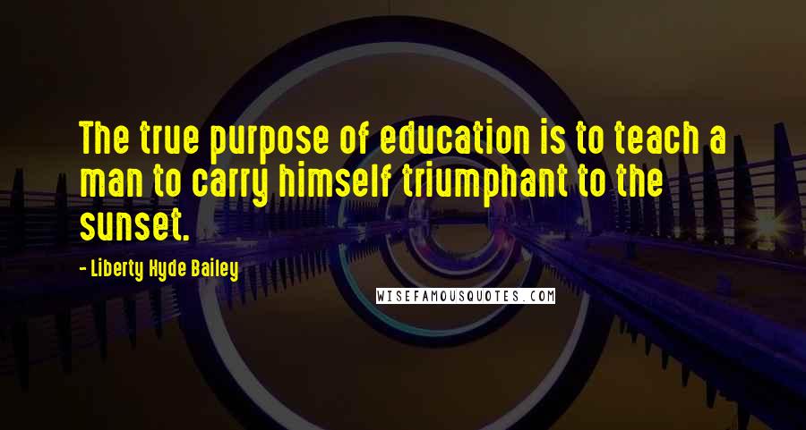 Liberty Hyde Bailey Quotes: The true purpose of education is to teach a man to carry himself triumphant to the sunset.