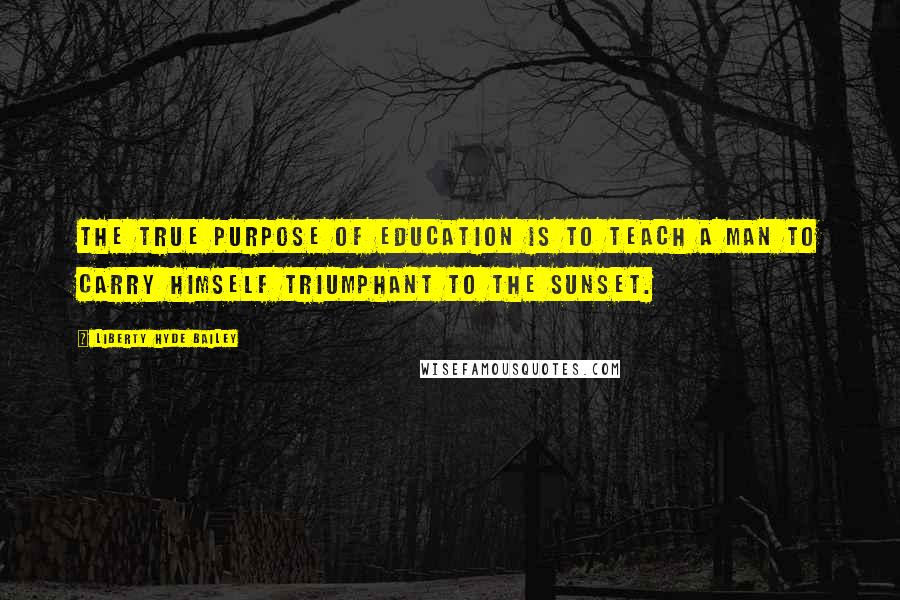 Liberty Hyde Bailey Quotes: The true purpose of education is to teach a man to carry himself triumphant to the sunset.