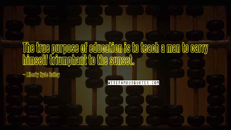 Liberty Hyde Bailey Quotes: The true purpose of education is to teach a man to carry himself triumphant to the sunset.