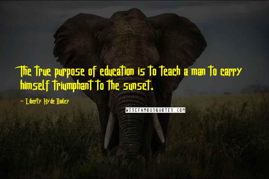 Liberty Hyde Bailey Quotes: The true purpose of education is to teach a man to carry himself triumphant to the sunset.