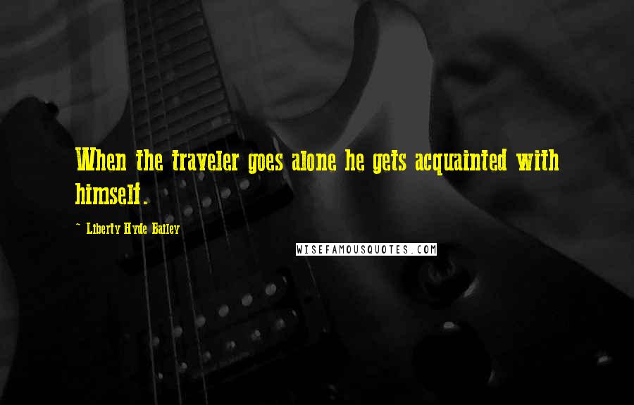 Liberty Hyde Bailey Quotes: When the traveler goes alone he gets acquainted with himself.