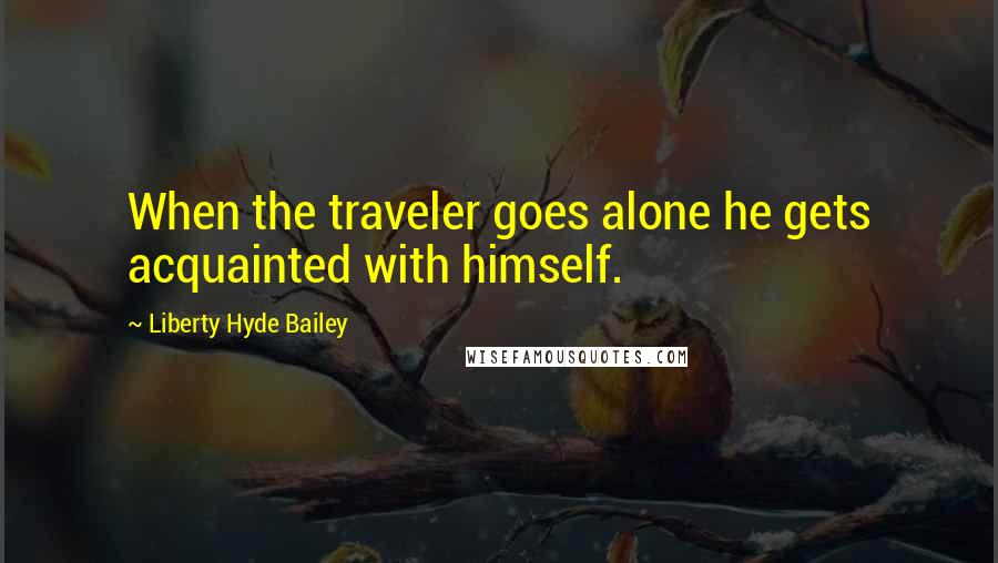 Liberty Hyde Bailey Quotes: When the traveler goes alone he gets acquainted with himself.