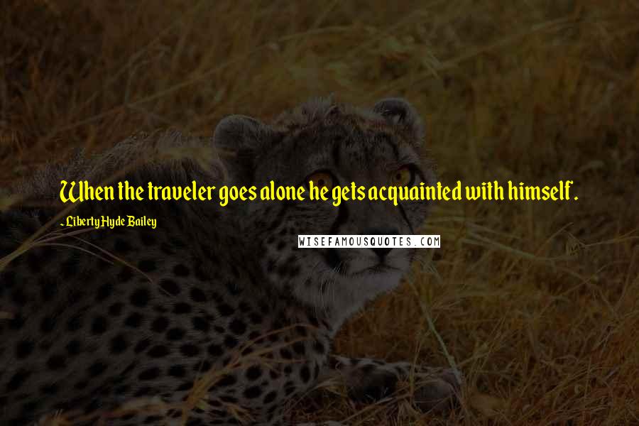 Liberty Hyde Bailey Quotes: When the traveler goes alone he gets acquainted with himself.