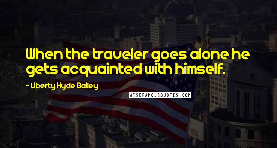 Liberty Hyde Bailey Quotes: When the traveler goes alone he gets acquainted with himself.