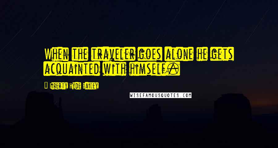 Liberty Hyde Bailey Quotes: When the traveler goes alone he gets acquainted with himself.
