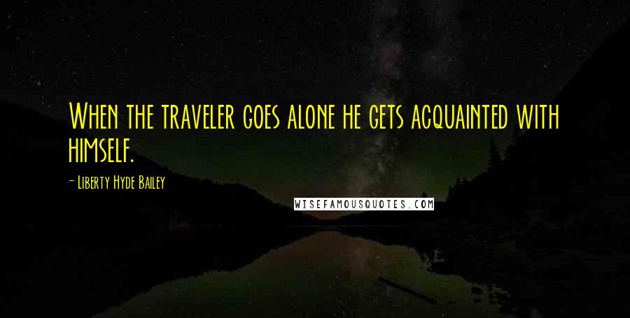 Liberty Hyde Bailey Quotes: When the traveler goes alone he gets acquainted with himself.