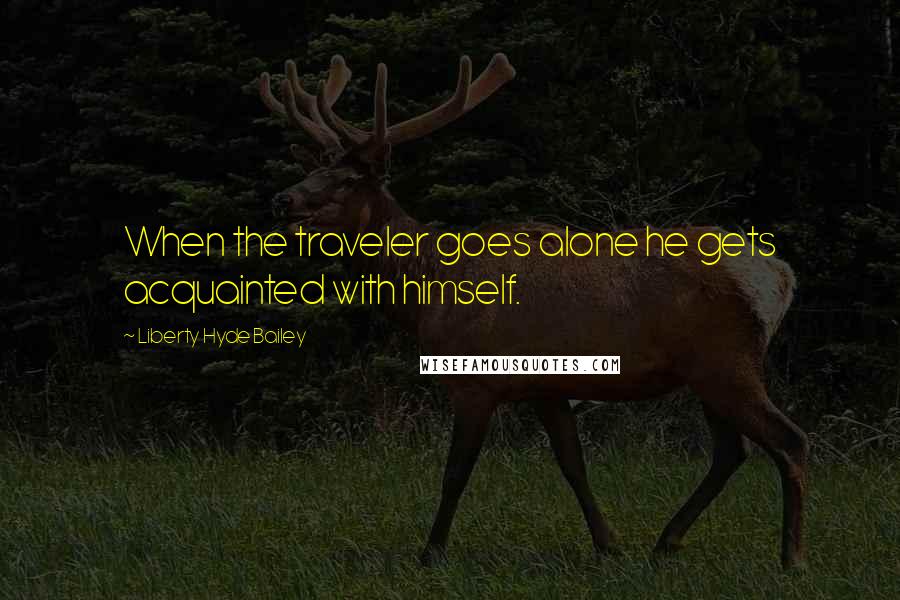 Liberty Hyde Bailey Quotes: When the traveler goes alone he gets acquainted with himself.