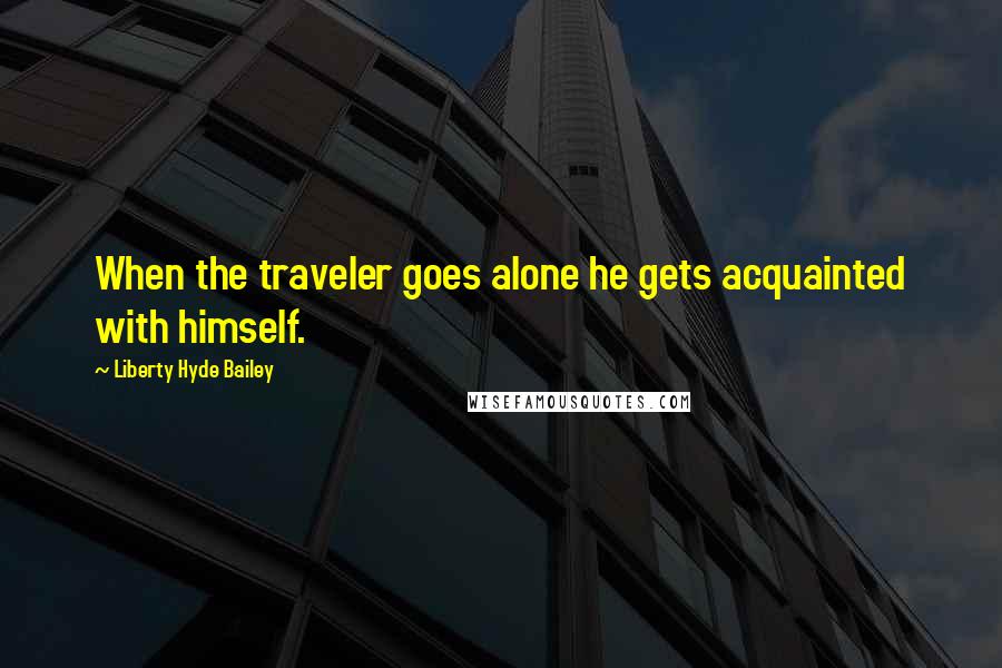 Liberty Hyde Bailey Quotes: When the traveler goes alone he gets acquainted with himself.