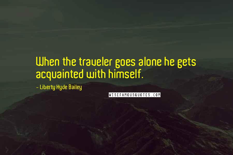 Liberty Hyde Bailey Quotes: When the traveler goes alone he gets acquainted with himself.