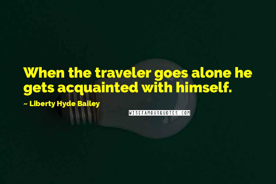 Liberty Hyde Bailey Quotes: When the traveler goes alone he gets acquainted with himself.
