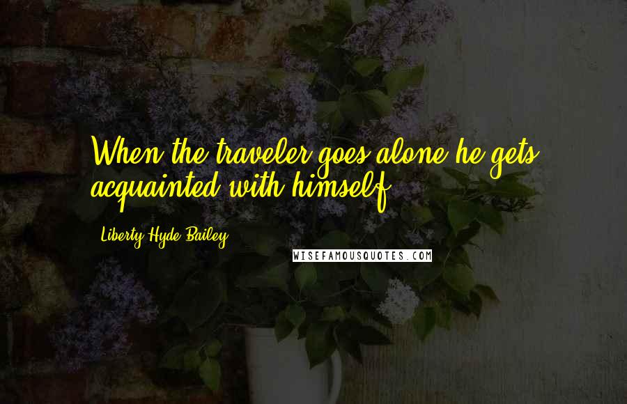 Liberty Hyde Bailey Quotes: When the traveler goes alone he gets acquainted with himself.
