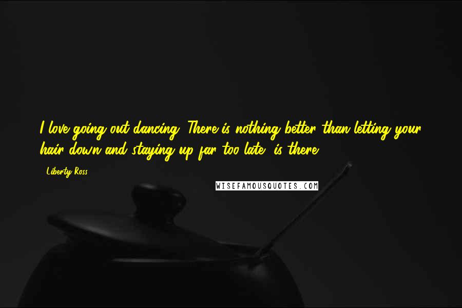 Liberty Ross Quotes: I love going out dancing. There is nothing better than letting your hair down and staying up far too late, is there?