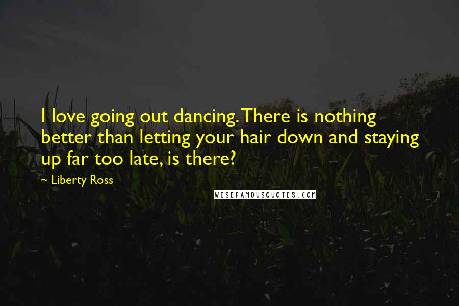 Liberty Ross Quotes: I love going out dancing. There is nothing better than letting your hair down and staying up far too late, is there?