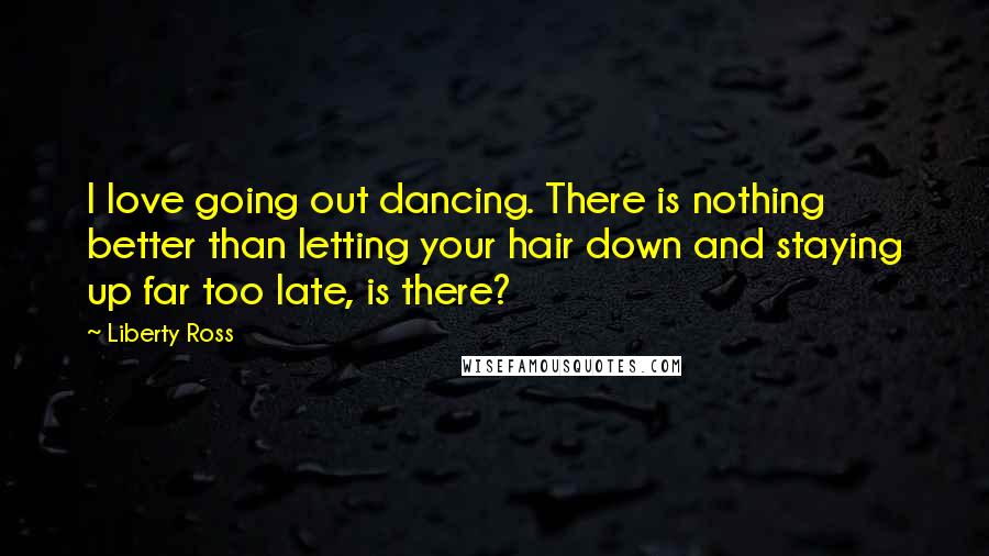 Liberty Ross Quotes: I love going out dancing. There is nothing better than letting your hair down and staying up far too late, is there?