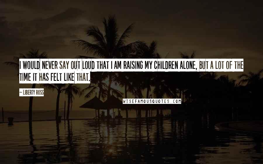 Liberty Ross Quotes: I would never say out loud that I am raising my children alone, but a lot of the time it has felt like that.