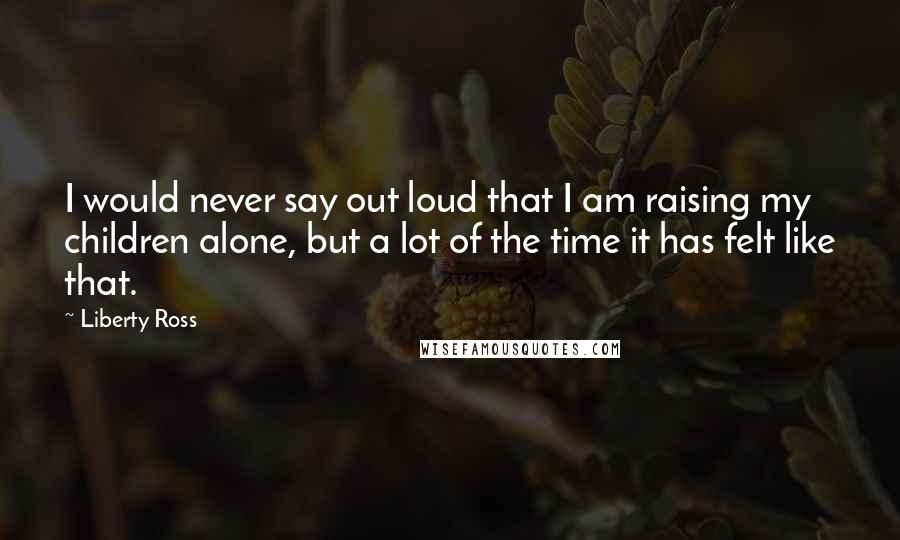 Liberty Ross Quotes: I would never say out loud that I am raising my children alone, but a lot of the time it has felt like that.