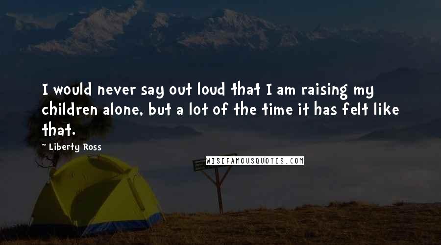 Liberty Ross Quotes: I would never say out loud that I am raising my children alone, but a lot of the time it has felt like that.