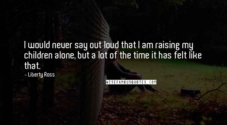 Liberty Ross Quotes: I would never say out loud that I am raising my children alone, but a lot of the time it has felt like that.