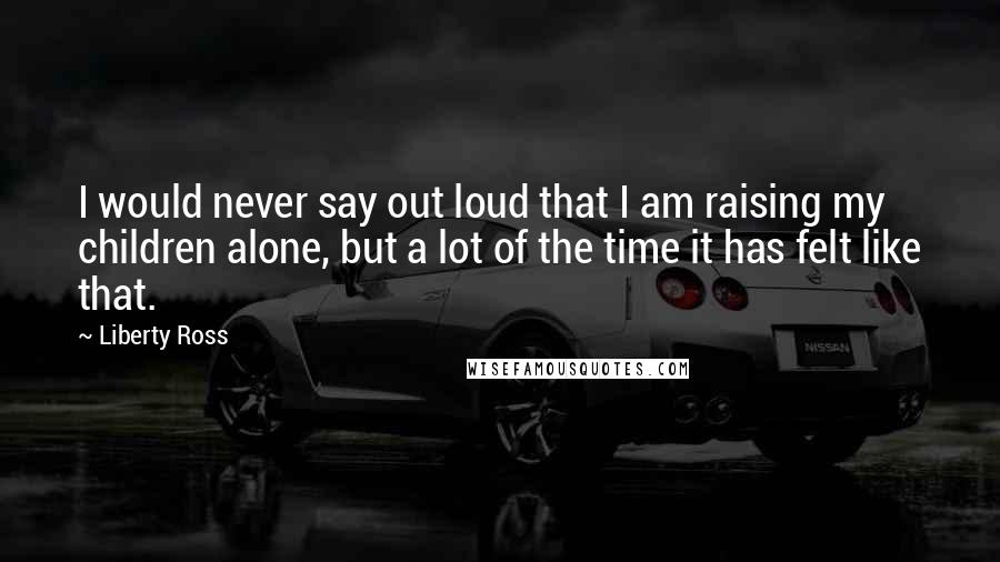 Liberty Ross Quotes: I would never say out loud that I am raising my children alone, but a lot of the time it has felt like that.
