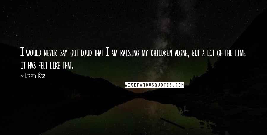 Liberty Ross Quotes: I would never say out loud that I am raising my children alone, but a lot of the time it has felt like that.