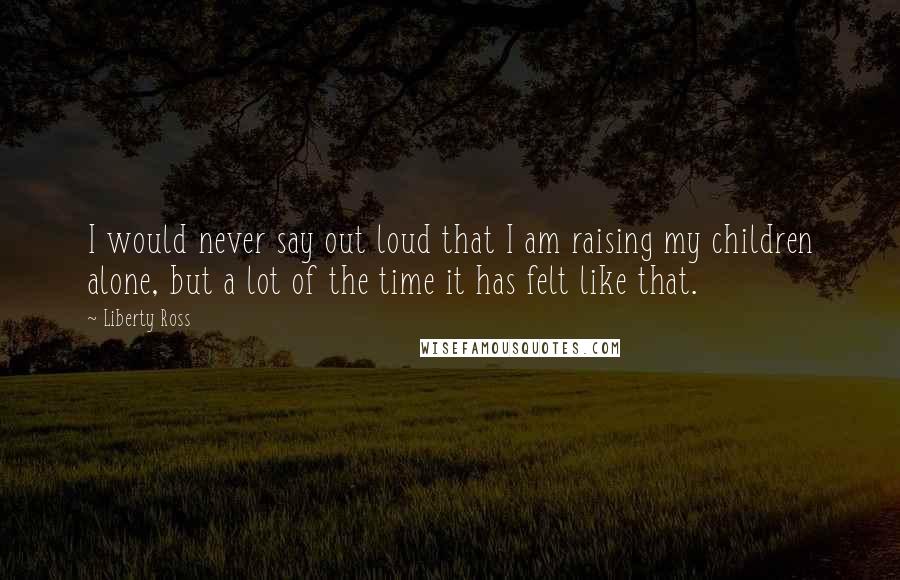 Liberty Ross Quotes: I would never say out loud that I am raising my children alone, but a lot of the time it has felt like that.