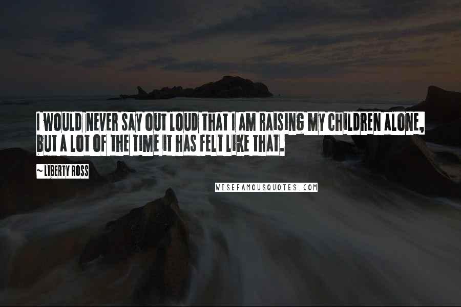 Liberty Ross Quotes: I would never say out loud that I am raising my children alone, but a lot of the time it has felt like that.