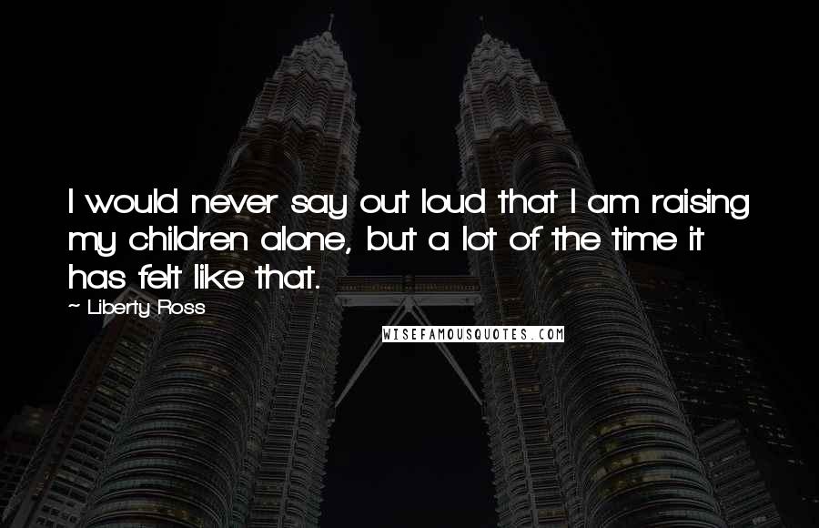 Liberty Ross Quotes: I would never say out loud that I am raising my children alone, but a lot of the time it has felt like that.