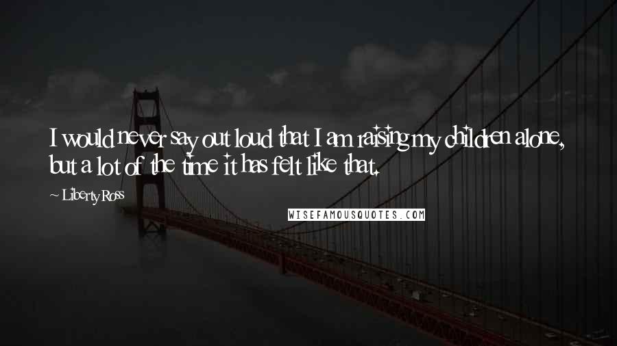 Liberty Ross Quotes: I would never say out loud that I am raising my children alone, but a lot of the time it has felt like that.